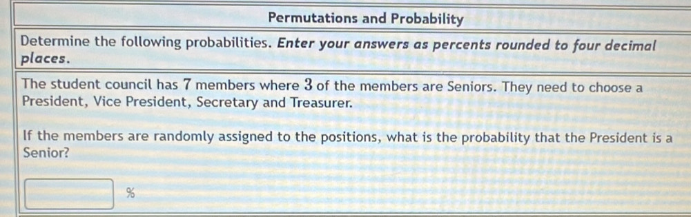 Permutations and Probability 
Determine the following probabilities. Enter your answers as percents rounded to four decimal 
places. 
The student council has 7 members where 3 of the members are Seniors. They need to choose a 
President, Vice President, Secretary and Treasurer. 
If the members are randomly assigned to the positions, what is the probability that the President is a 
Senior?
%