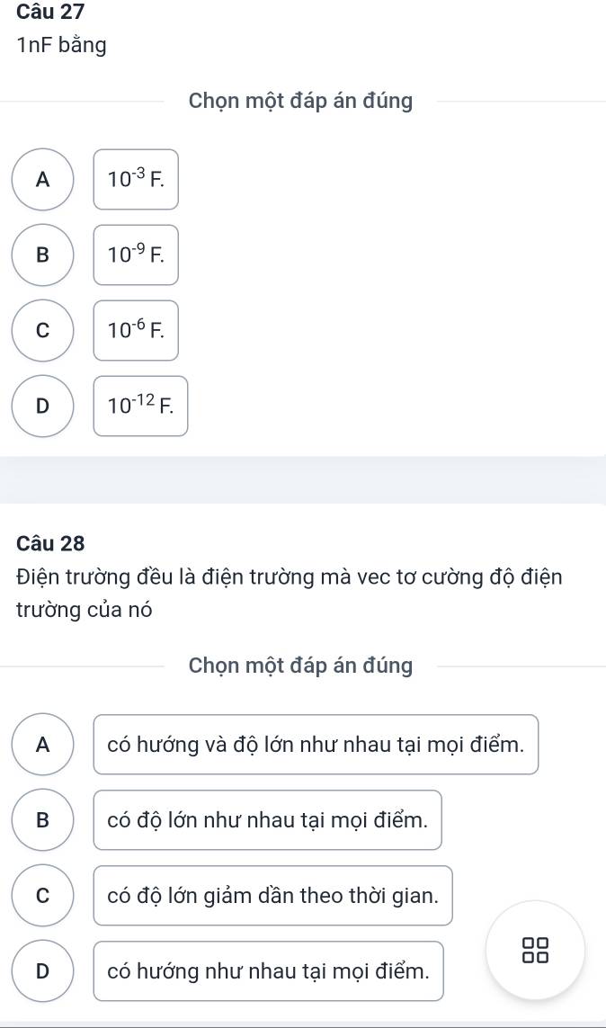 1nF bằng
Chọn một đáp án đúng
A 10^(-3)F.
B 10^(-9)F.
C 10^(-6)F.
D 10^(-12)F. 
Câu 28
Điện trường đều là điện trường mà vec tơ cường độ điện
trường của nó
Chọn một đáp án đúng
A có hướng và độ lớn như nhau tại mọi điểm.
B có độ lớn như nhau tại mọi điểm.
C có độ lớn giảm dần theo thời gian.
D có hướng như nhau tại mọi điểm.