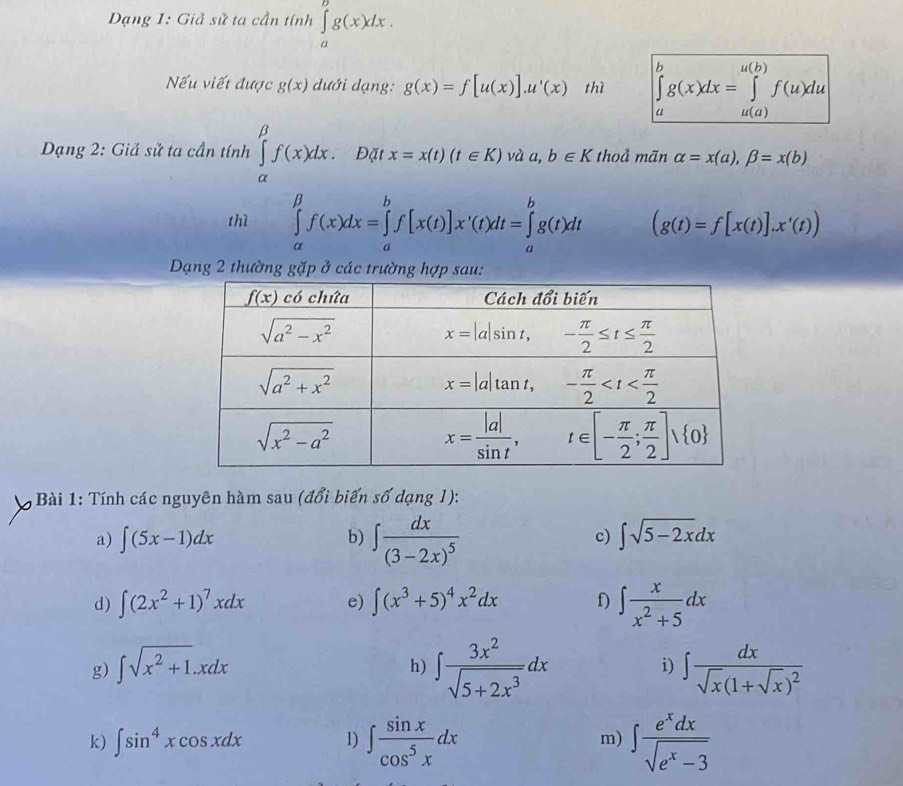 Dạng 1: Giả sử ta cần tính ∈tlimits _a^(bg(x)dx.
Nếu viết được g(x) dưới dạng: g(x)=f[u(x)].u'(x) thì ∈tlimits _a^bg(x)dx=∈tlimits _(u(a))^(u(b))f(u)du
Dạng 2: Giả sử ta cần tính ∈tlimits _(alpha)^(beta)f(x)dx. Đặt x=x(t)(t∈ K)v aa,b∈ K thoả mãn alpha =x(a),beta =x(b)
thì ∈tlimits _(alpha)^(beta)f(x)dx=∈tlimits _a^bf[x(t)]x'(t)dt=∈tlimits _a^bg(t)dt (g(t)=f[x(t)].x'(t))
Dạng 2 thường gặp ở các trường hợp sau:
*  Bài 1: Tính các nguyên hàm sau (đổi biến số dạng 1):
b) ∈t frac dx)(3-2x)^5
a) ∈t (5x-1)dx ∈t sqrt(5-2x)dx
c)
d) ∈t (2x^2+1)^7xdx e) ∈t (x^3+5)^4x^2dx f) ∈t  x/x^2+5 dx
h) ∈t  3x^2/sqrt(5+2x^3) dx
g) ∈t sqrt(x^2+1).xdx ∈t frac dxsqrt(x)(1+sqrt(x))^2
i)
k) ∈t sin^4xcos xdx 1) ∈t  sin x/cos^5x dx m) ∈t  e^xdx/sqrt(e^x-3) 