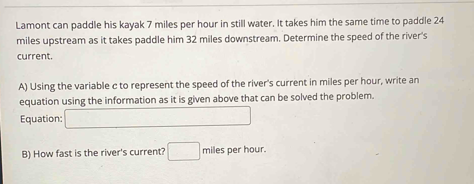 Lamont can paddle his kayak 7 miles per hour in still water. It takes him the same time to paddle 24
miles upstream as it takes paddle him 32 miles downstream. Determine the speed of the river's 
current. 
A) Using the variable c to represent the speed of the river's current in miles per hour, write an 
equation using the information as it is given above that can be solved the problem. 
Equation: _  x_-□ /□  
B) How fast is the river's current? □ miles per hour.