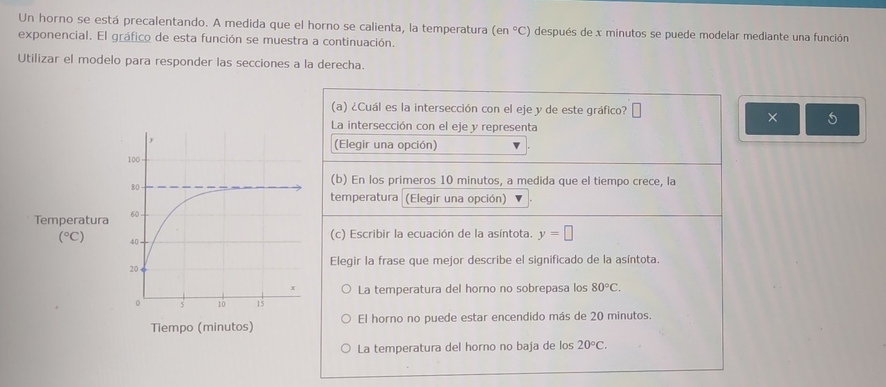 Un horno se está precalentando. A medida que el horno se calienta, la temperatura (en°C) después de x minutos se puede modelar mediante una función
exponencial. El gráfico de esta función se muestra a continuación.
Utilizar el modelo para responder las secciones a la derecha.
(a) ¿Cuál es la intersección con el eje y de este gráfico? □
× 5
La intersección con el eje y representa
(Elegir una opción)
(b) En los primeros 10 minutos, a medida que el tiempo crece, la
temperatura  (Elegir una opción)
(c) Escribir la ecuación de la asíntota. y=□
Elegir la frase que mejor describe el significado de la asíntota.
La temperatura del horno no sobrepasa los 80°C.
El horno no puede estar encendido más de 20 minutos.
La temperatura del horno no baja de los 20°C.