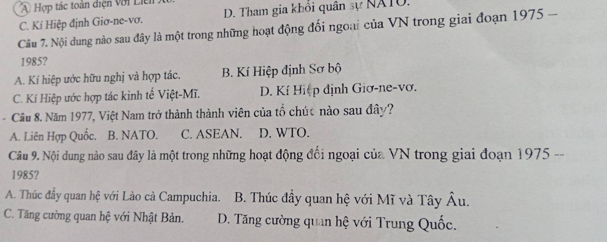 A Hợp tác toàn diện với Liel
C. Kí Hiệp định Giơ-ne-vơ. D. Tham gia khôi quân sự NATO.
Câu 7. Nội dung nào sau đây là một trong những hoạt động đối ngoai của VN trong giai đoạn 1975 -
1985?
A. Kí hiệp ước hữu nghị và hợp tác. B. Kí Hiệp định Sơ bộ
C. Kí Hiệp ước hợp tác kinh tế Việt-Mĩ. D. Kí Hiệp định Giơ-ne-vơ.
Cầu 8. Năm 1977, Việt Nam trở thành thành viên của tổ chúc nào sau đây?
A. Liên Hợp Quốc. B. NATO. C. ASEAN. D. WTO.
Câu 9. Nội dung nào sau đây là một trong những hoạt động đối ngoại của VN trong giai đoạn 1975 --
1985?
A. Thúc đầy quan hệ với Lào cà Campuchia. B. Thúc đầy quan hệ với Mĩ và Tây Âu.
C. Tăng cường quan hệ với Nhật Bản. D. Tăng cường quan hệ với Trung Quốc.