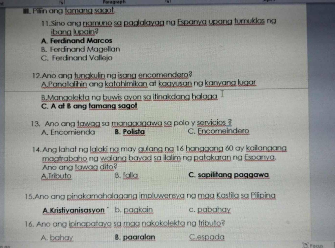 rot Paragraph
IIII. Piliin ang tamang sagot.
11.Sino ang namuno sa paglalayag ng Espanya upang tumuklas ng
ibang lupain?
A. Ferdinand Marcos
B. Ferdinand Magellan
C. Ferdinand Vallejo
12.Ano ang tungkulin ng isang encomendero?
A.Panatalihin ang katahimikan at kaayusan ng kanyang lugar
B.Mangolekta ng buwis ayon sa itinakdang halaga
C. A at B ang tamang sagot
13. Ano ang tawag sa manggagawa sa polo y servicios ?
A. Encomienda B. Polista C. Encomeindero
14. Ang lahat ng lalaki na may gulang ng 16 hanggang 60 ay kailangang
magtrabaho ng walang bayad sa ilalim ng patakaran ng Espanya.
Ano ang tawag dito?
A.Tributo B. falla C. sapilitang paggawa
15.Ano ang pinakamahalagang impluwensya ng mga Kastila sa Pilipina
A.Kristiyanisasyon b. pagkain c. pabahay
16. Ano ang ipinapatayo sa mga nakokolekta ng tributo?
A. bahay B. paaralan C.espada
Facus