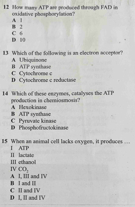 How many ATP are produced through FAD in
oxidative phosphorylation?
A 1
B 2
C 6
D 10
13 Which of the following is an electron acceptor?
A Ubiquinone
B ATP synthase
C Cytochrome c
D Cytochrome c reductase
14 Which of these enzymes, catalyses the ATP
production in chemiosmosis?
A Hexokinase
B ATP synthase
C Pyruvate kinase
D Phosphofructokinase
15 When an animal cell lacks oxygen, it produces …
I ATP
II lactate
III ethanol
IV CO_2
A I, III and IV
B I and II
C II and IV
D I, II and IV