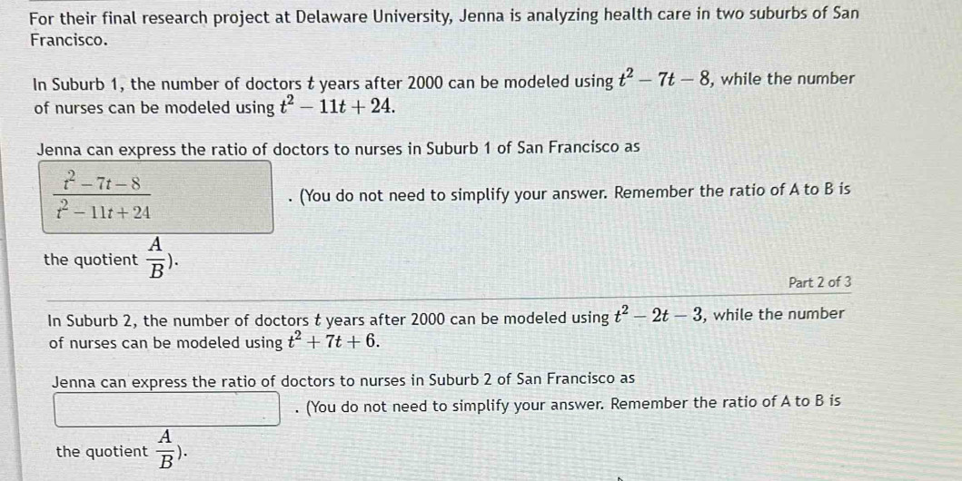 For their final research project at Delaware University, Jenna is analyzing health care in two suburbs of San 
Francisco. 
In Suburb 1, the number of doctors t years after 2000 can be modeled using t^2-7t-8 , while the number 
of nurses can be modeled using t^2-11t+24. 
Jenna can express the ratio of doctors to nurses in Suburb 1 of San Francisco as
 (t^2-7t-8)/t^2-11t+24 . (You do not need to simplify your answer. Remember the ratio of A to B is 
the quotient  A/B ). 
Part 2 of 3 
In Suburb 2, the number of doctors t years after 2000 can be modeled using t^2-2t-3 , while the number 
of nurses can be modeled using t^2+7t+6. 
Jenna can express the ratio of doctors to nurses in Suburb 2 of San Francisco as 
. (You do not need to simplify your answer. Remember the ratio of A to B is 
the quotient  A/B ).