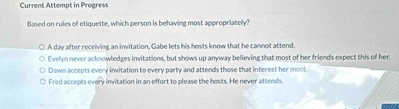 Current Attempt in Progress
Based on rules of etiquette, which person is behaving most appropriately?
A day after receiving an invitation, Gabe lets his hosts know that he cannot attend.
Evelyn never acknowledges invitations, but shows up anyway believing that most of her friends expect this of her.
Dawn accepts every invitation to every party and attends those that interest her most.
Fred accepts every invitation in an effort to please the hosts. He never attends.