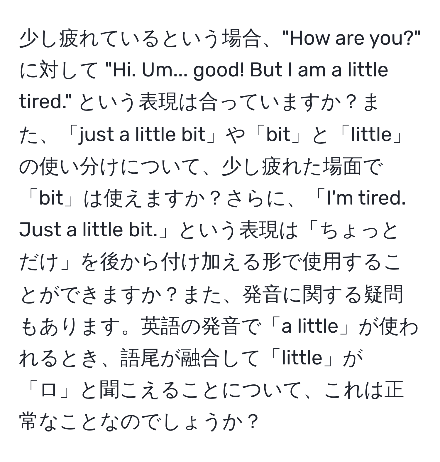 少し疲れているという場合、"How are you?" に対して "Hi. Um... good! But I am a little tired." という表現は合っていますか？また、「just a little bit」や「bit」と「little」の使い分けについて、少し疲れた場面で「bit」は使えますか？さらに、「I'm tired. Just a little bit.」という表現は「ちょっとだけ」を後から付け加える形で使用することができますか？また、発音に関する疑問もあります。英語の発音で「a little」が使われるとき、語尾が融合して「little」が「ロ」と聞こえることについて、これは正常なことなのでしょうか？