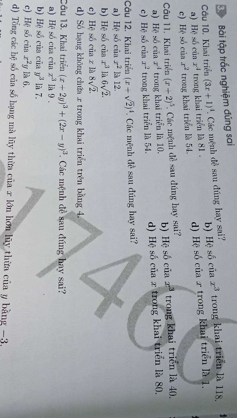 Bài tập trắc nghiệm đúng sai
b) Hệ số của x^3 trong khai triển là 118.
Câu 10. Khai triển (3x+1)^4. Các mệnh đề sau đúng hay sai?
a) Hệ số của x^4 trong khai triển là 81.
c) Hệ số của x^2 trong khai triển là 54. d) Hệ số của x trong khai triển là 1.
Câu 11. Khai triển (x+2)^5. Các mệnh đề sau đúng hay sai?
b) Hệ số của x^3
a) Hệ số của x^4 trong khai triển là 10. trong khai triển là 40.
c) Hệ số của x^2 trong khai triển là 54. d) Hệ số của x trong khai triển là 80.
Câu 12. Khai triển (x+sqrt(2))^4. Các mệnh đề sau đúng hay sai?
a) Hệ số của x^2 là 12.
b) Hệ số của x^3 là 6sqrt(2).
c) Hệ số của x là 8sqrt(2).
d) Số hạng không chứa x trong khai triển trên bằng 4.
Câu 13. Khai triển (x+2y)^3+(2x-y)^3. Các mệnh đề sau đúng hay sai?
a) Hệ số của của x^3 là 9.
b) Hệ số của của y^3 là 7.
c) Hệ số của x^2 y là 6.
d) Tổng các hệ số của số hạng mà lũy thừa của x lớn hơn lũy thừa của y bằng −3.