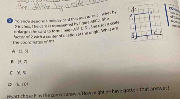 CONS
How any
3 Yolanda designs a holiday card that measures 3 inches by 
of Yolan
5 inches. The card is represented by figure ABCD. She 
factor of 2 with a center of dilation at the origin. What are A'B'C'D'. She uses a scale
represe
enlarges the card to form image 
coold
the coordinates of B' ?
A (3,5)
B (5,7)
C (6,5)
D (6,10)
Wyatt chose B as the correct answer. How might he have gotten that answer?