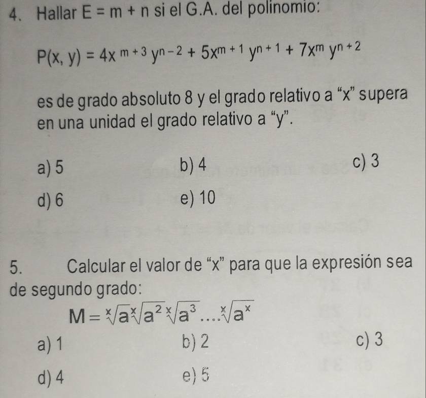 Hallar E=m+n si el G.A. del polinomio:
P(x,y)=4x^(m+3)y^(n-2)+5x^(m+1)y^(n+1)+7x^my^(n+2)
es de grado absoluto 8 y el grado relativo a “ x ” supera
en una unidad el grado relativo a “ y ”.
a) 5 b) 4 c) 3
d) 6 e) 10
5. Calcular el valor de “ x ” para que la expresión sea
de segundo grado:
M=sqrt[x](a)sqrt[x](a^2)sqrt[x](a^3)...sqrt[x](a^x)
a) 1 b) 2 c) 3
d) 4 e) 5