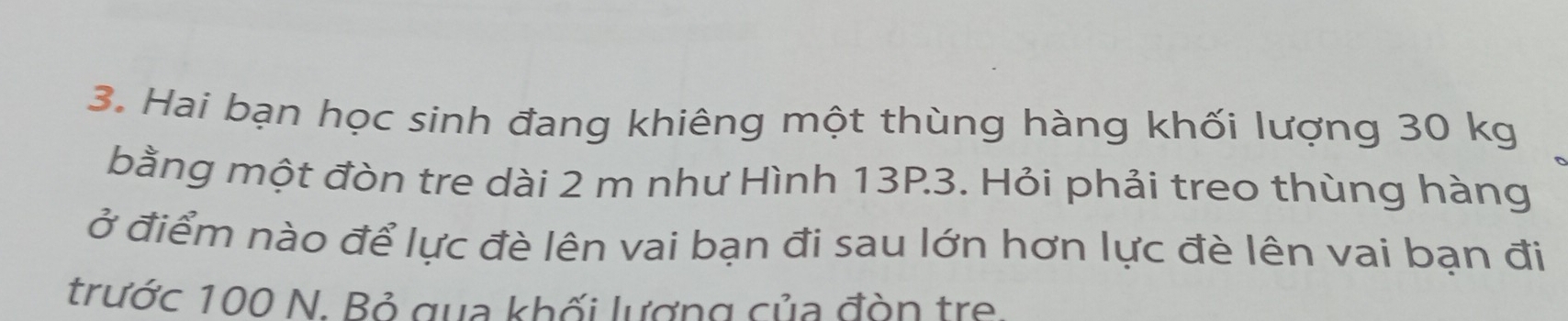 Hai bạn học sinh đang khiêng một thùng hàng khối lượng 30 kg
bằng một đòn tre dài 2 m như Hình 13P3. Hỏi phải treo thùng hàng 
ở điểm nào để lực đè lên vai bạn đi sau lớn hơn lực đè lên vai bạn đi 
trước 100 N. Bỏ qua khối lượng của đòn tre.