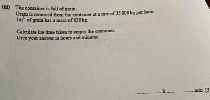 (iii) The container is full of grain. 
Grain is removed from the container at a rate of 35 000kg per hour.
1m^3 of grain has a mass of 620kg. 
Calculate the time taken to empty the container. 
Give your answer in hours and minutes. 
_h _ min [3