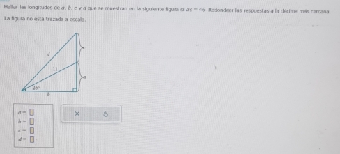 Hallar las longitudes de α, δ, c γ « que se muestran en la siguiente figura si ac=46 , Redondear las respuestas a la décima más cercana.
La figura no está trazada a escal
a-□ × 5
b=□
c=□
d=□