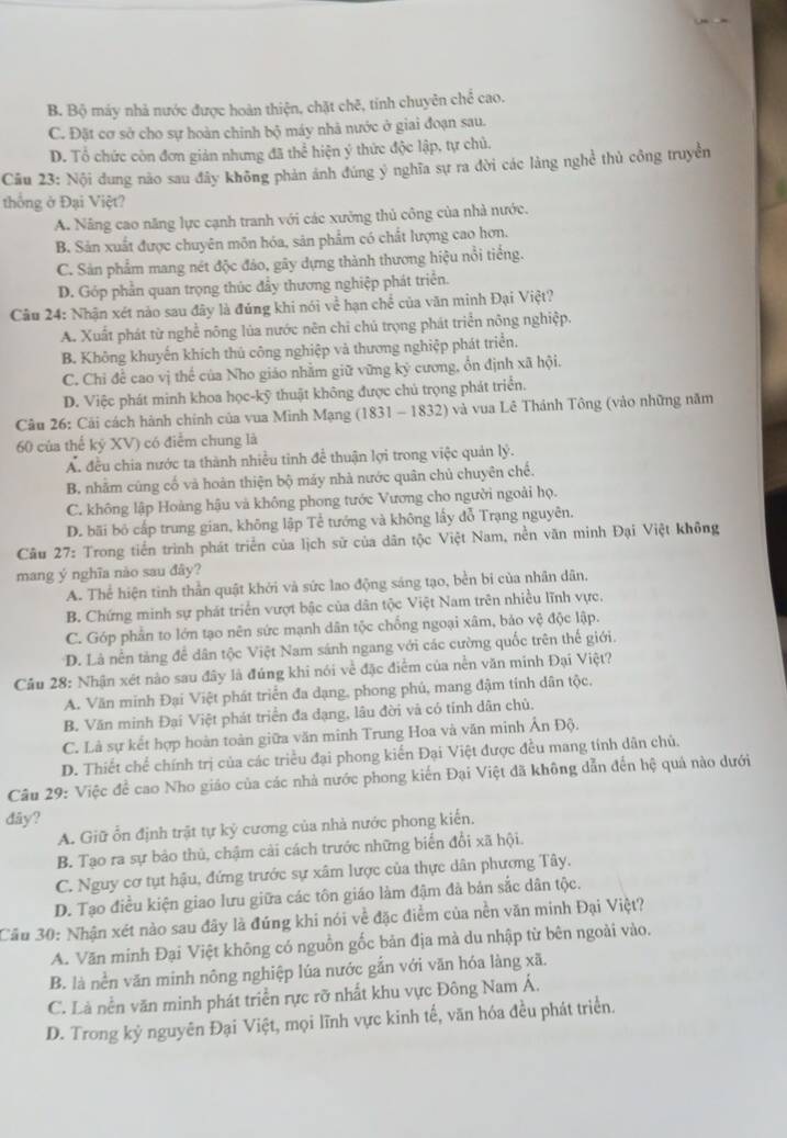 B. Bộ máy nhà nước được hoàn thiện, chặt chē, tính chuyên chể cao.
C. Đặt cơ sở cho sự hoàn chính bộ máy nhà nước ở giai đoạn sau.
D. Tổ chức còn đơn giản nhưng đã thể hiện ý thức độc lập, tự chủ.
Câu 23: Nội dung nào sau đây không phản ánh đúng ý nghĩa sự ra đời các làng nghề thủ công truyền
thống ở Đại Việt?
A. Năng cao năng lực cạnh tranh với các xưởng thủ công của nhà nước.
B. Sản xuất được chuyên môn hóa, sản phẩm có chất lượng cao hơn.
C. Sản phẩm mang nét độc đảo, gãy dựng thành thương hiệu nổi tiếng.
D. Góp phần quan trọng thúc đẩy thương nghiệp phát triển.
Câu 24: Nhận xét nào sau đây là đúng khi nói về hạn chế của văn minh Đại Việt?
A. Xuất phát từ nghề nông lủa nước nên chỉ chủ trọng phát triển nông nghiệp,
B. Không khuyến khích thủ công nghiệp và thương nghiệp phát triển.
C. Chỉ để cao vị thế của Nho giáo nhằm giữ vững kỷ cương, ổn định xã hội.
D. Việc phát minh khoa học-kỹ thuật không được chủ trọng phát triển.
Câu 26: Cải cách hành chính của vua Minh Mạng (1831 - 1832) và vua Lê Thánh Tông (vào những năm
60 của thế kỷ XV) có điểm chung là
Ấ. đều chia nước ta thành nhiều tinh để thuận lợi trong việc quản lý.
B. nhằm cùng cố và hoàn thiện bộ máy nhà nước quân chủ chuyên chế.
C. không lập Hoàng hậu và không phong tước Vương cho người ngoài họ.
D. bãi bố cấp trung gian, không lập Tể tướng và không lấy đỗ Trạng nguyên.
Cầu 27: Trong tiền trình phát triển của lịch sử của dân tộc Việt Nam, nền văn minh Đại Việt không
mang ý nghĩa nào sau đây?
A. Thể hiện tình thần quật khởi và sức lao động sáng tạo, bền bi của nhân dân.
B. Chứng minh sự phát triển vượt bậc của dân tộc Việt Nam trên nhiều lĩnh vực.
C. Góp phần to lớn tạo nên sức mạnh dân tộc chống ngoại xâm, bảo vệ độc lập.
D. Là nền tàng để dân tộc Việt Nam sánh ngang với các cường quốc trên thế giới.
Câu 28: Nhận xét nào sau đây là đúng khi nói về đặc điểm của nền văn minh Đại Việt?
A. Văn minh Đại Việt phát triển đa dạng, phong phú, mang đậm tính dân tộc.
B. Văn minh Đại Việt phát triển đa dạng, lâu đời và có tính dân chủ.
C. Là sự kết hợp hoàn toàn giữa văn minh Trung Hoa và văn minh Ấn Độ.
D. Thiết chế chính trị của các triều đại phong kiến Đại Việt được đều mang tính dân chủ.
Câu 29: Việc để cao Nho giáo của các nhà nước phong kiến Đại Việt đã không dẫn đến hệ quả nào dưới
dãy?
A. Giữ ổn định trật tự kỷ cương của nhà nước phong kiến.
B. Tạo ra sự bảo thủ, chậm cải cách trước những biến đổi xã hội.
C. Nguy cơ tụt hậu, đứng trước sự xâm lược của thực dân phương Tây.
D. Tạo điều kiện giao lưu giữa các tôn giáo làm đậm đà bản sắc dân tộc.
Cầu 30: Nhận xét nào sau đây là đúng khi nói về đặc điểm của nền văn minh Đại Việt?
A. Văn minh Đại Việt không có nguồn gốc bản địa mà du nhập từ bên ngoài vào.
B. là nền văn minh nông nghiệp lúa nước gắn với văn hóa làng xã.
C. Là nền văn minh phát triển rực rỡ nhất khu vực Đông Nam Á.
D. Trong kỳ nguyên Đại Việt, mọi lĩnh vực kinh tế, văn hóa đều phát triển.