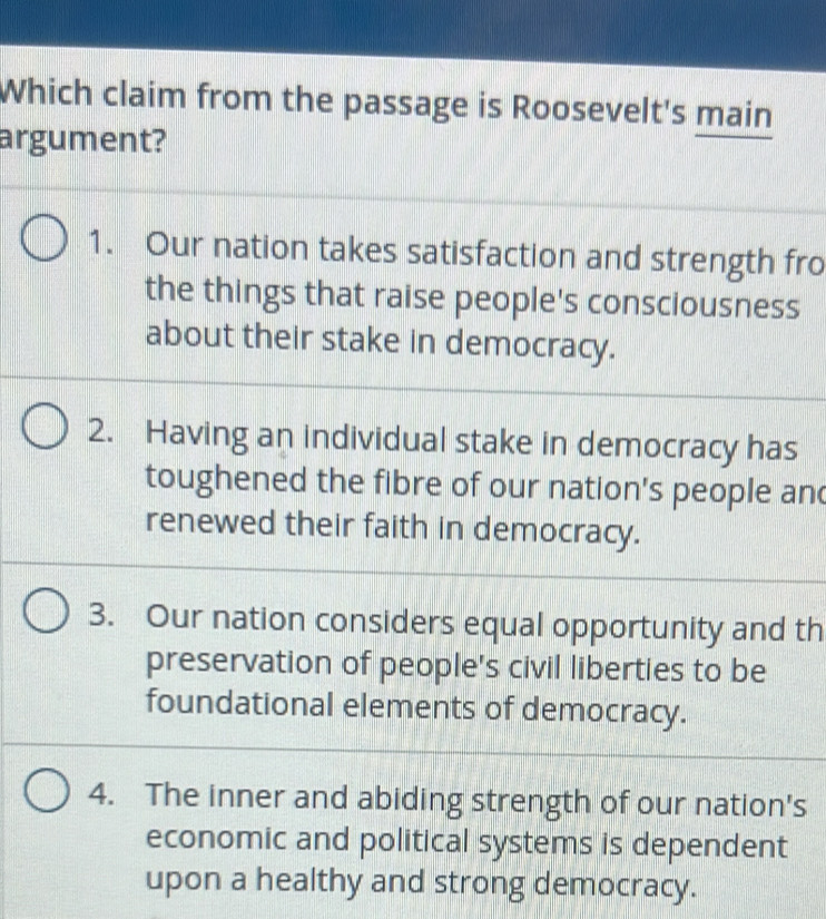 Which claim from the passage is Roosevelt's main
argument?
1. Our nation takes satisfaction and strength fro
the things that raise people's consciousness
about their stake in democracy.
2. Having an individual stake in democracy has
toughened the fibre of our nation's people and
renewed their faith in democracy.
3. Our nation considers equal opportunity and th
preservation of people's civil liberties to be
foundational elements of democracy.
4. The inner and abiding strength of our nation's
economic and political systems is dependent
upon a healthy and strong democracy.