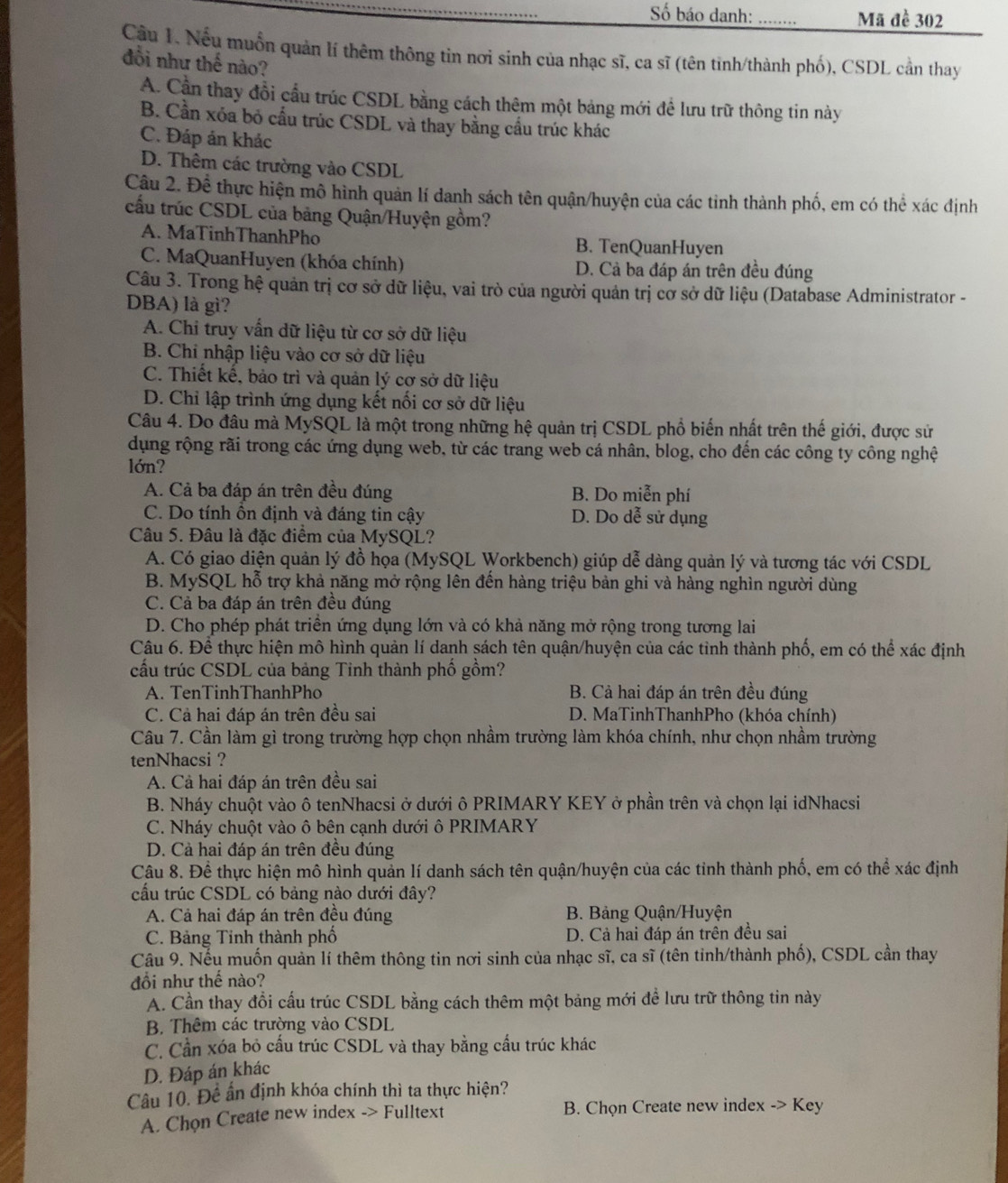 ố báo danh: _Mã đề 302
Cầu 1. Nếu muốn quản lí thêm thông tin nơi sinh của nhạc sĩ, ca sĩ (tên tinh/thành phố), CSDL cần thay
đồi như thế nào?
A. Cần thay đổi cầu trúc CSDL bằng cách thêm một bảng mới để lưu trữ thông tin này
B. Cần xóa bỏ cấu trúc CSDL và thay bằng cầu trúc khác
C. Đáp án khác
D. Thêm các trường vào CSDL
Câu 2. Để thực hiện mô hình quản lí danh sách tên quận/huyện của các tinh thành phố, em có thể xác định
cấu trúc CSDL của bảng Quận/Huyện gồm?
A. MaTinhThanhPho B. TenQuanHuyen
C. MaQuanHuyen (khóa chính) D. Cả ba đáp án trên đều đúng
Câu 3. Trong hệ quản trị cơ sở dữ liệu, vai trò của người quản trị cờ sở dữ liệu (Database Administrator -
DBA) là gì?
A. Chi truy vấn dữ liệu từ cơ sở dữ liệu
B. Chi nhập liệu vào cơ sở dữ liệu
C. Thiết kế, bảo trì và quản lý cơ sở dữ liệu
D. Chỉ lập trình ứng dụng kết nổi cơ sở dữ liệu
Câu 4. Do đâu mà MySQL là một trong những hệ quản trị CSDL phổ biến nhất trên thế giới, được sử
dụng rộng rãi trong các ứng dụng web, từ các trang web cá nhân, blog, cho đến các công ty công nghệ
lớn?
A. Cả ba đáp án trên đều đúng B. Do miễn phí
C. Do tính ồn định và đáng tin cậy D. Do dễ sử dụng
Câu 5. Đâu là đặc điểm của MySQL?
A. Có giao diện quản lý đồ họa (MySQL Workbench) giúp dễ dàng quản lý và tương tác với CSDL
B. MySQL hỗ trợ khả năng mở rộng lên đến hàng triệu bản ghi và hàng nghìn người dùng
C. Cả ba đáp án trên đều đúng
D. Cho phép phát triển ứng dụng lớn và có khả năng mở rộng trong tương lai
Câu 6. Để thực hiện mô hình quản lí danh sách tên quận/huyện của các tỉnh thành phố, em có thể xác định
cấu trúc CSDL của bảng Tinh thành phố gồm?
A. TenTinhThanhPho B. Cả hai đáp án trên đều đúng
C. Cả hai đáp án trên đều sai D. MaTinhThanhPho (khóa chính)
Câu 7. Cần làm gì trong trường hợp chọn nhầm trường làm khóa chính, như chọn nhầm trường
tenNhacsi ?
A. Cả hai đáp án trên đều sai
B. Nháy chuột vào ô tenNhacsi ở dưới ô PRIMARY KEY ở phần trên và chọn lại idNhacsi
C. Nháy chuột vào ô bên cạnh dưới ô PRIMARY
D. Cả hai đáp án trên đều đúng
Câu 8. Để thực hiện mô hình quản lí danh sách tên quận/huyện của các tinh thành phố, em có thể xác định
cấu trúc CSDL có bảng nào dưới đây?
A. Cả hai đáp án trên đều đúng  B. Bảng Quận/Huyện
C. Bảng Tinh thành phố D. Cả hai đáp án trên đều sai
Câu 9. Nếu muốn quản lí thêm thông tin nơi sinh của nhạc sĩ, ca sĩ (tên tinh/thành phố), CSDL cần thay
đổi như thế nào?
A. Cần thay đổi cấu trúc CSDL bằng cách thêm một bảng mới để lưu trữ thông tin này
B. Thêm các trường vào CSDL
C. Cần xóa bỏ cấu trúc CSDL và thay bằng cầu trúc khác
D. Đáp án khác
Câu 10. Đề ấn định khóa chính thì ta thực hiện?
A. Chọn Create new index -> Fulltext  B. Chọn Create new index -> Key