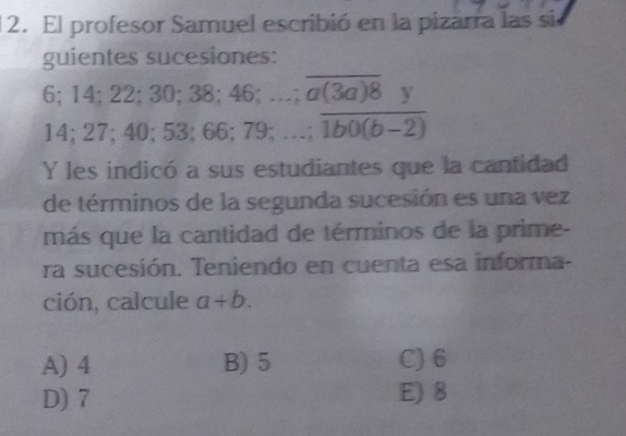 El profesor Samuel escribió en la pizarra las sie
guientes sucesiones:
i:14: 22; 30; 38; 46;…;  a(3a)8y/1bo(1b0(b-2) 
14; 27; 40; 53; 66; 79; …;
Y les indicó a sus estudiantes que la cantidad
de términos de la segunda sucesión es una vez
más que la cantidad de términos de la prime-
ra sucesión. Teniendo en cuenta esa informa-
ción, calcule a+b.
A) 4 B) 5 C) 6
D) 7 E) 8