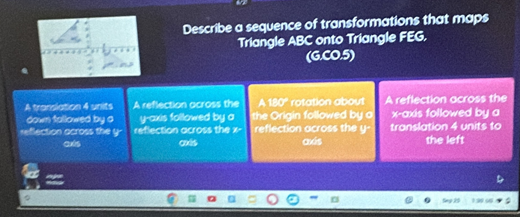 Describe a sequence of transformations that maps
Triangle ABC onto Triangle FEG.
(G.CO.5)
A translation 4 units A reflection across the a 180° rotation about A reflection across the
down tallowed by o y-axis followed by a the Origin followed by o x-axis followed by a
reflection ocross the y - reflection across the x - reflection across the y - translation 4 units to
ets más aás the left
30 45