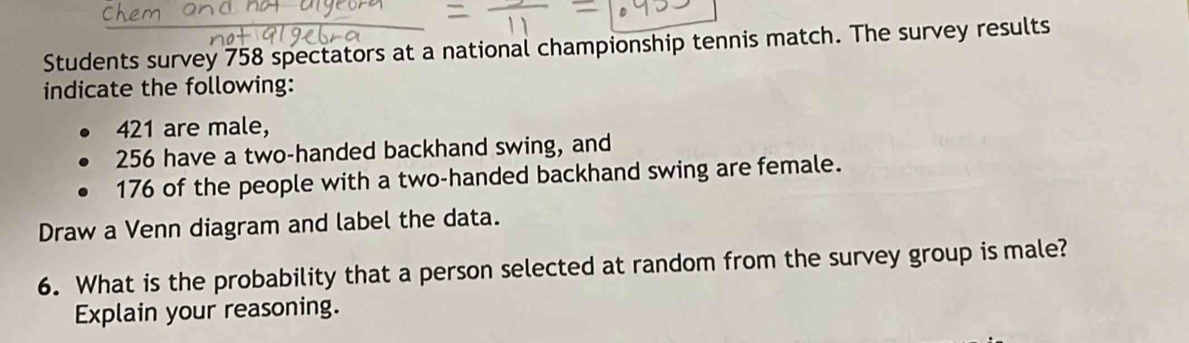 Students survey 758 spectators at a national championship tennis match. The survey results 
indicate the following:
421 are male,
256 have a two-handed backhand swing, and
176 of the people with a two-handed backhand swing are female. 
Draw a Venn diagram and label the data. 
6. What is the probability that a person selected at random from the survey group is male? 
Explain your reasoning.