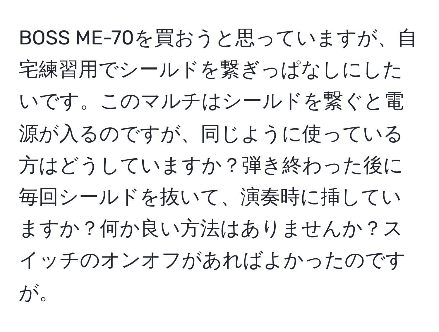 BOSS ME-70を買おうと思っていますが、自宅練習用でシールドを繋ぎっぱなしにしたいです。このマルチはシールドを繋ぐと電源が入るのですが、同じように使っている方はどうしていますか？弾き終わった後に毎回シールドを抜いて、演奏時に挿していますか？何か良い方法はありませんか？スイッチのオンオフがあればよかったのですが。