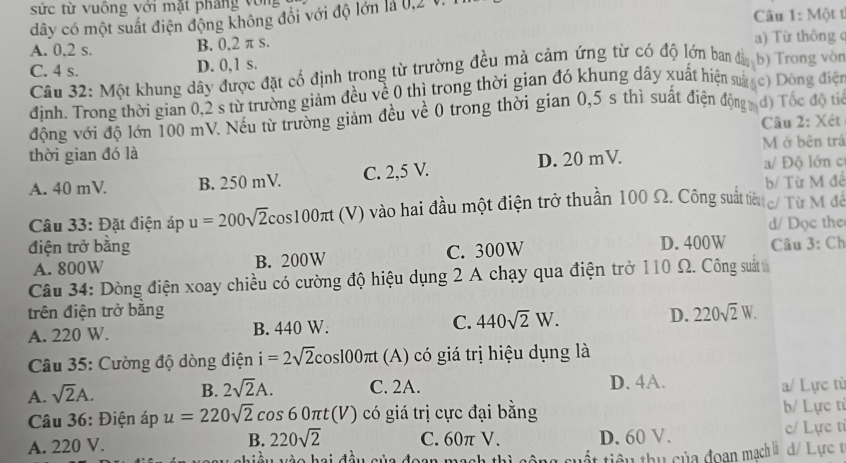 sức từ vuống với mặt pháng vòng
dây có một suất điện động không đổi với độ lớn là 0,2 V.  Câu 1: Một t
A. 0,2 s. B. 0,2 π s. a) Từ thông c
C. 4 s. D. 0,1 s.
Câu 32: Một khung dây được đặt cố định trong từ trường đều mà cảm ứng từ có độ lớn ban đảy b) Trong vòn
định. Trong thời gian 0,2 s từ trường giảm đều về 0 thì trong thời gian đó khung dây xuất hiện sáợc) Dông điện
động với độ lớn 100 mV. Nếu từ trường giảm đều về 0 trong thời gian 0,5 s thì suất điện độngy đ) Tốc độ ta
Câu 2: Xét
thời gian đó là M ở bên trấ
A. 40 mV. B. 250 mV. C. 2,5 V. D. 20 mV. a/ Độ lớn c
b/ Từ M để
Câu 33: Đặt điện áp u=200sqrt(2)cos 100π t(V) V) vào hai đầu một điện trở thuần 100 Ω. Công suất tiếu g/ Từ M đề
d/ Dọc the
điện trở bằng D. 400W Câu 3: Ch
A. 800W B. 200W C. 300W
Câu 34: Dòng điện xoay chiều có cường độ hiệu dụng 2 A chạy qua điện trở 110 Ω. Công suất 
trên điện trở bằng D. 220sqrt(2)W.
A. 220 W. B. 440 W. C. 440sqrt(2)W.
Câu 35: Cường độ dòng điện i=2sqrt(2)cos 100π t (A) có giá trị hiệu dụng là
A. sqrt(2)A.
B. 2sqrt(2)A. C. 2A. D. 4A. a/ Lực từ
Câu 36: Điện áp u=220sqrt(2)cos 60π t(V) có giá trị cực đại bằng b/ Lực từ
A. 220 V. B. 220sqrt(2) C. 60π V. D. 60 V. c/ Lực tỉ
d  u  wès hai đầu sủa đaan mach th t tiêu thu của đoạn mạch là d/ Lực t