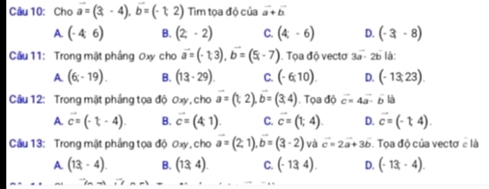 Cho vector a=(3,-4), vector b=(-1,2) Tim tọa độ của vector a+vector b
A. (-4,6) B. (2;-2) C. (4;-6) D. (-3,-8)
Câu 11: Trong mặt phầng Oxy cho vector a=(-1,3), vector b=(5;-7). Tọa độ vectơ 3vector a-2b là:
A. (6;-19). B. (13-29). C. (-6;10). D. (-13,23). 
Câu 12: Trong mặt pháng tọa độ Oxy, cho vector a=(t,2), vector b=(3,4). Tọa độ vector c=4vector a-vector b|vector a
A. vector c=(-t,-4). B. vector c=(4,1). C. vector c=(1;4). D. vector c=(-14). 
Câu 13: Trong mặt pháng tọa độ Oxy, cho vector a=(2,1), vector b=(3-2) và vector c=2vector a+3vector b. Tọa độ của vectơ e là
A. (13;-4). B. (13,4). C. (-134). D. (-13,-4).