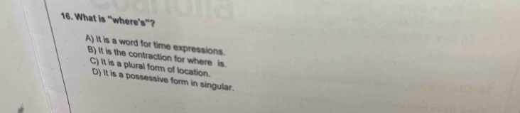 What is "where's"?
A) It is a word for time expressions.
B) It is the contraction for where is.
C) It is a plural form of location.
D) It is a possessive form in singular.