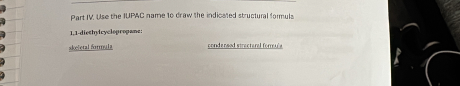 Part IV. Use the IUPAC name to draw the indicated structural formula 
1,1-diethylcyclopropane: 
skeletal formula condensed structural formula