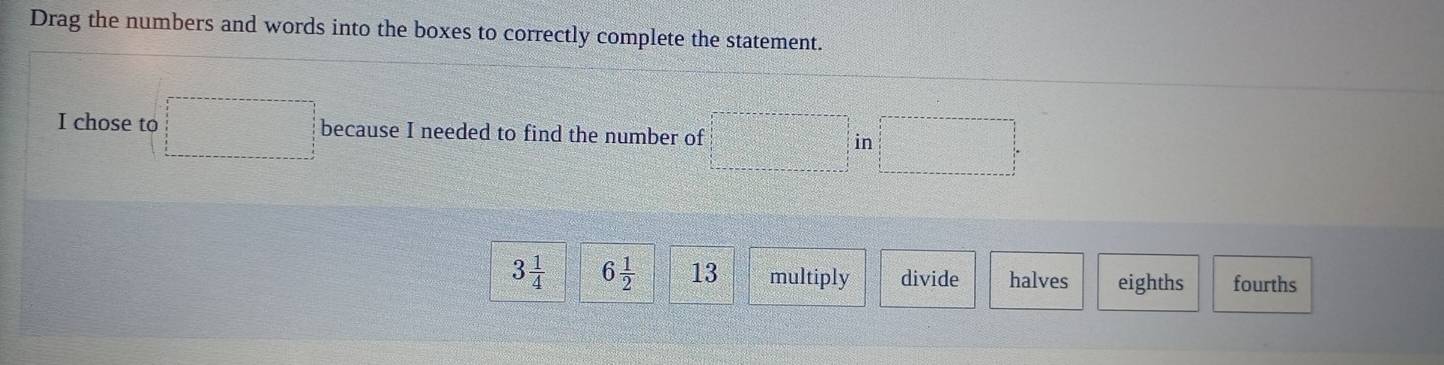 Drag the numbers and words into the boxes to correctly complete the statement.
I chose to □ because I needed to find the number of □ in□
3 1/4  6 1/2  13 multiply divide halves eighths fourths