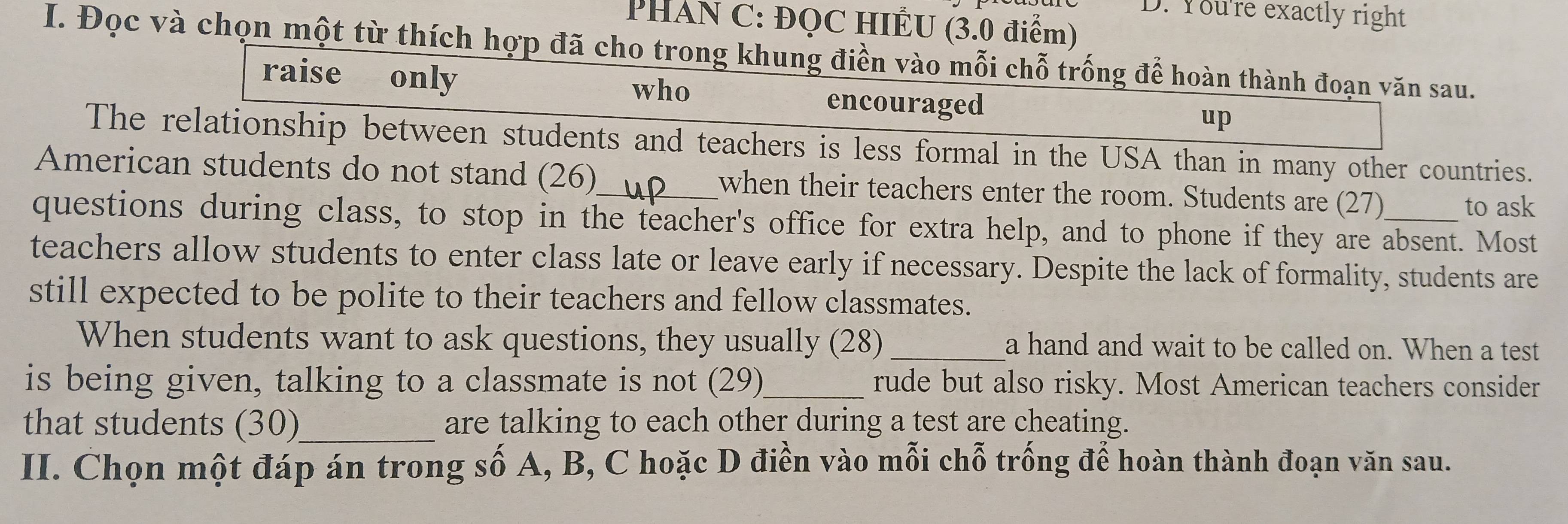 You're exactly right 
PHAN C: ĐQC HIÊU (3.0 điểm) 
I. Đọc và chọn một từ thích hợp đã cho trong khung điền vào mỗi chỗ trống để hoàn thành đoạn văn sau. 
raise only 
who encouraged 
up 
The relationship between students and teachers is less formal in the USA than in many other countries. 
American students do not stand (26)_ when their teachers enter the room. Students are (27) 
to ask 
questions during class, to stop in the teacher's office for extra help, and to phone if they are absent. Most 
teachers allow students to enter class late or leave early if necessary. Despite the lack of formality, students are 
still expected to be polite to their teachers and fellow classmates. 
When students want to ask questions, they usually (28) _a hand and wait to be called on. When a test 
is being given, talking to a classmate is not (29)_ rude but also risky. Most American teachers consider 
that students (30)_ are talking to each other during a test are cheating. 
II. Chọn một đáp án trong số A, B, C hoặc D điền vào mỗi chỗ trống để hoàn thành đoạn văn sau.