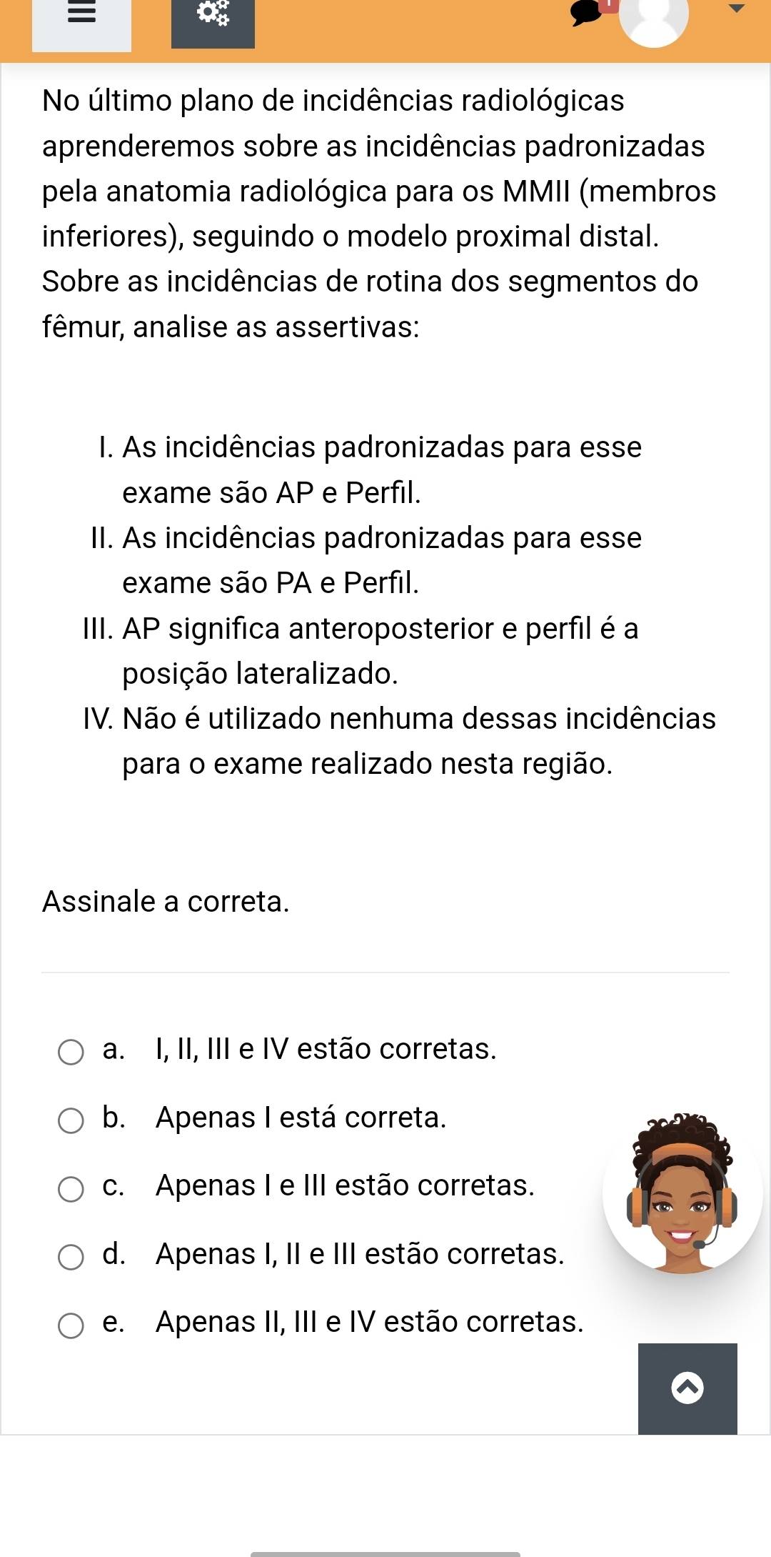 No último plano de incidências radiológicas
aprenderemos sobre as incidências padronizadas
pela anatomia radiológica para os MMII (membros
inferiores), seguindo o modelo proximal distal.
Sobre as incidências de rotina dos segmentos do
fêmur, analise as assertivas:
I. As incidências padronizadas para esse
exame são AP e Perfil.
II. As incidências padronizadas para esse
exame são PA e Perfil.
III. AP significa anteroposterior e perfil é a
posição lateralizado.
IV. Não é utilizado nenhuma dessas incidências
para o exame realizado nesta região.
Assinale a correta.
a. I, II, III e IV estão corretas.
b. Apenas I está correta.
c. Apenas I e III estão corretas.
d. Apenas I, II e III estão corretas.
e. Apenas II, III e IV estão corretas.