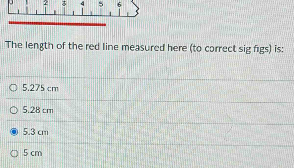 0 1 2 3 4 5 6
The length of the red line measured here (to correct sig figs) is:
5.275 cm
5.28 cm
5.3 cm
5 cm