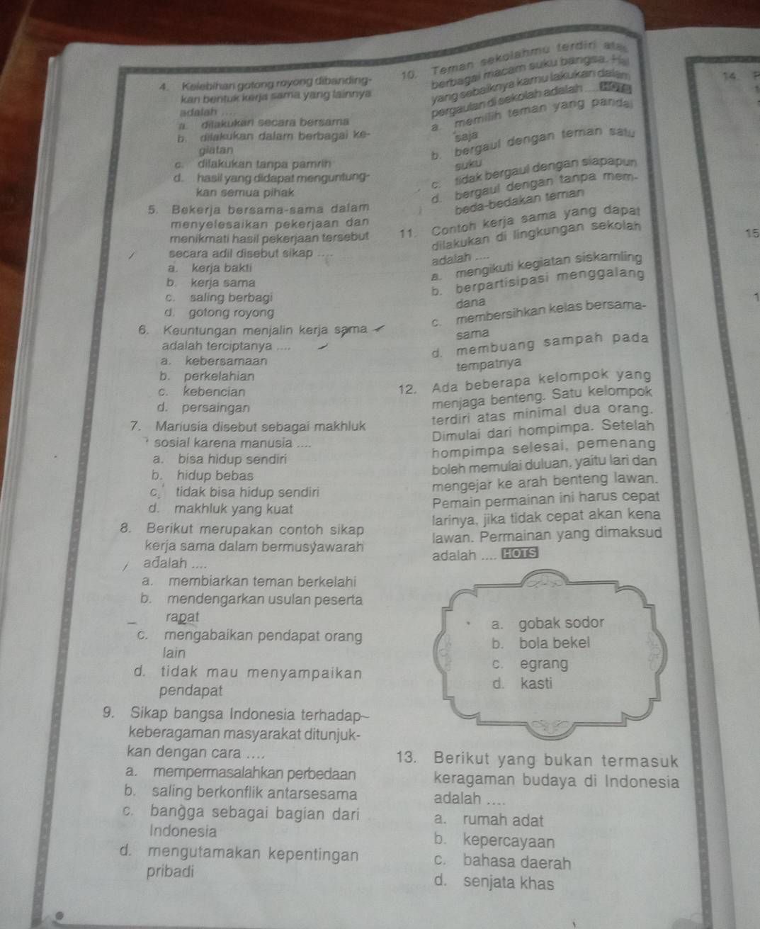 Teman sekolahmu terdiri ate
4. Kelebihan gotong royong dibanding- berbagai macam suku bangsa. H
kan bentuk kerja sama yang lainnya
yang sebalknya kamu lakukan dalam
14
adalah
pergaulan di sekolah adalah ....  n
a. dilakukar secara bersama
a. memilih teman yang pand.
b. dilakukan dalam berbagai ke-
saja
giatan
b. bergaul dengan teman satu
c. dilakukan tanpa pamrih
suku
c. tidak bergaul dengan slapapun
d. hasil yang didapat menguntung-
kan semua pihak
d. bergaul dengan tanpa mem.
5. Bekerja bersama-sama dalam
beda-bedakan teman
menyelesaikan pekerjaan dan
menikmati hasil pekerjaan tersebut 11. Contoh kerja sama yang dapat
dilakukan di lingkungan sekolah
15
secara adil disebut sikap
adalah ....
a. kerja bakti
b. keria sama
a. mengikuti kegiatan siskamling
b. berpartisipasi menggalang
c. saling berbagi 1
dana
d. gotong royong
c. membersihkan kelas bersama-
6. Keuntungan menjalin kerja sama
sama
adalah terciptanya ....
d. membuang sampah pada
a. kebersamaan
tempatnya
b. perkelahian
c. kebencian
12. Ada beberapa kelompok yang
d. persaingan
menjaga benteng. Satu kelompok
7. Mariusia disebut sebagai makhluk
terdiri atas minimal dua orang.
sosial karena manusia ....
Dimulai dari hompimpa. Setelah
a. bisa hidup sendiri
hompimpa selesai, pemenang
b. hidup bebas
boleh memulai duluan, yaitu lari dan
c’ tidak bisa hidup sendiri mengejar ke arah benteng lawan.
d. makhluk yang kuat
Pemain permainan ini harus cepat
larinya, jika tidak cepat akan kena
8. Berikut merupakan contoh sikap lawan. Permainan yang dimaksud
kerja sama dalam bermusýawarah adalah .... HOTS
adalah ....
a. membiarkan teman berkelahi
b. mendengarkan usulan peserta
rapat
c. mengabaikan pendapat orang
lain
d. tidak mau menyampaikan
pendapat
9. Sikap bangsa Indonesia terhadap
keberagaman masyarakat ditunjuk-
kan dengan cara .... 13. Berikut yang bukan termasuk
a. mempermasalahkan perbedaan keragaman budaya di Indonesia
b. saling berkonflik antarsesama
adalah ....
c. banğga sebagai bagian dari a. rumah adat
Indonesia b. kepercayaan
d. mengutamakan kepentingan c. bahasa daerah
pribadi d. senjata khas
.