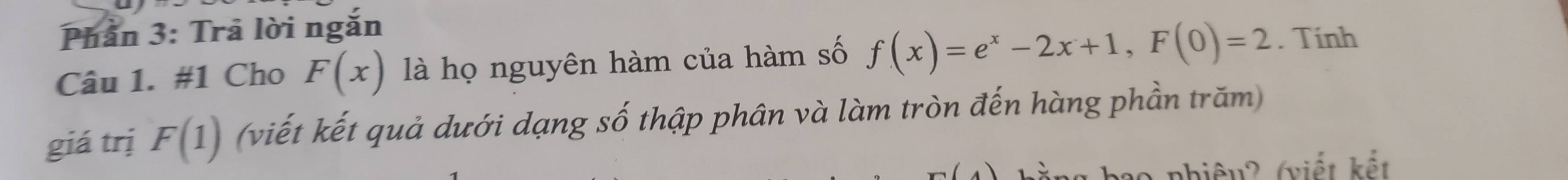 Phần 3: Trả lời ngắn 
Câu 1. #1 Cho F(x) là họ nguyên hàm của hàm số f(x)=e^x-2x+1, F(0)=2. Tính 
giá trị F(1) (viết kết quả dưới dạng số thập phân và làm tròn đến hàng phần trăm) 
nhiệu? (viết kết