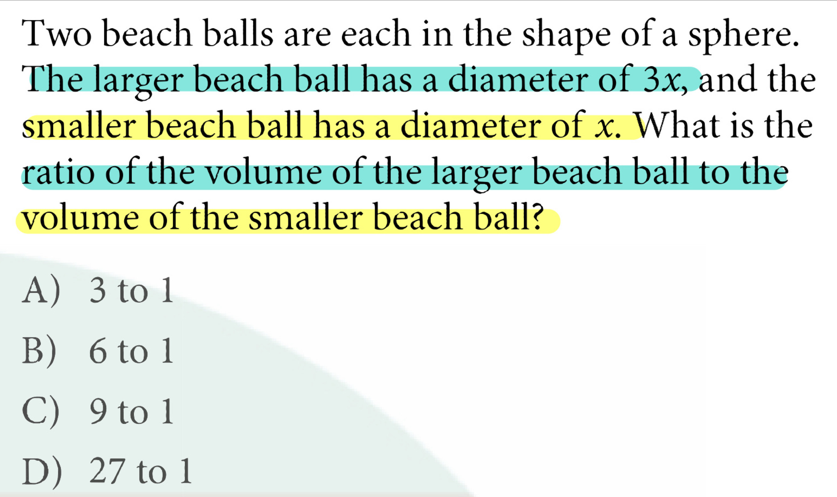 Two beach balls are each in the shape of a sphere.
The larger beach ball has a diameter of 3x, and the
smaller beach ball has a diameter of x. What is the
ratio of the volume of the larger beach ball to the
volume of the smaller beach ball?
A) 3 to 1
B) 6 to 1
C) 9 to 1
D) 27 to 1