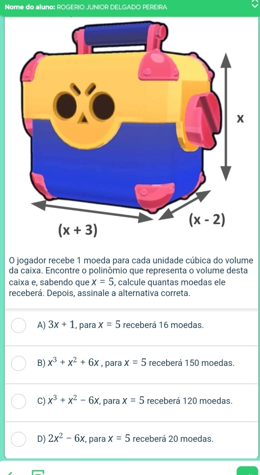 Nome do aluno: ROGERIO JUNIOR DELGADO PEREIRA
O jogador recebe 1 moeda para cada unidade cúbica do volume
da caixa. Encontre o polinômio que representa o volume desta
caixa e, sabendo que x=5 , calcule quantas moedas ele
receberá. Depois, assinale a alternativa correta.
A) 3x+1 , para x=5 receberá 16 moedas.
B) x^3+x^2+6x , para x=5 receberá 150 moedas.
C) x^3+x^2-6x , para x=5 receberá 120 moedas.
D) 2x^2-6x , para x=5 receberá 20 moedas.