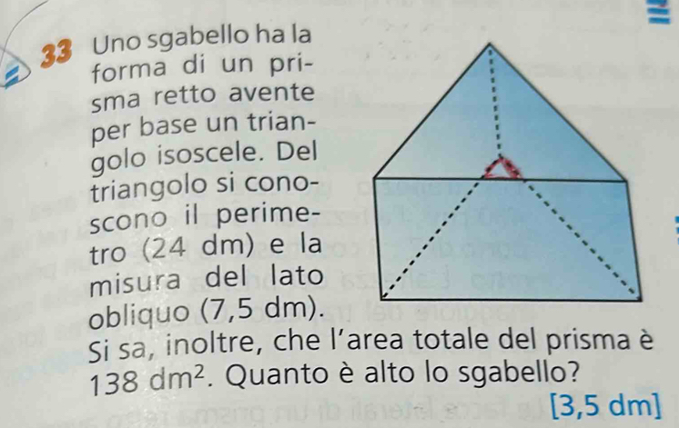 Uno sgabello ha la 
forma di un pri- 
sma retto avente 
per base un trian- 
golo isoscele. Del 
triangolo si cono- 
scono il perime- 
tro (24 dm) e la 
misura del lato 
obliquo (7,5 dm). 
Si sa, inoltre, che l’area totale del prisma è
138dm^2. Quanto è alto lo sgabello?
[3,5 dm ]