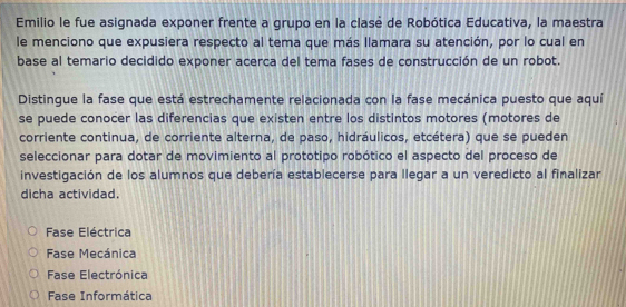 Emilio le fue asignada exponer frente a grupo en la clasé de Robótica Educativa, la maestra
le menciono que expusiera respecto al tema que más llamara su atención, por lo cual en
base al temario decidido exponer acerca del tema fases de construcción de un robot.
Distingue la fase que está estrechamente relacionada con la fase mecánica puesto que aquí
se puede conocer las diferencias que existen entre los distintos motores (motores de
corriente continua, de corriente alterna, de paso, hidráulicos, etcétera) que se pueden
seleccionar para dotar de movimiento al prototipo robótico el aspecto del proceso de
investigación de los alumnos que debería establecerse para llegar a un veredicto al finalizar
dicha actividad.
Fase Eléctrica
Fase Mecánica
Fase Electrónica
Fase Informática