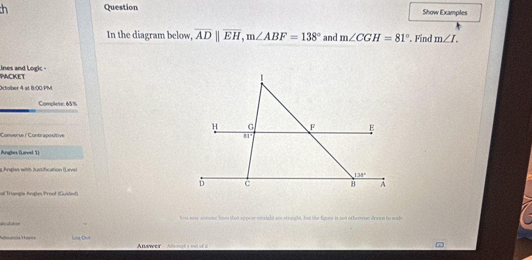 th Question Show Examples
In the diagram below, overline ADparallel overline EH,m∠ ABF=138° and m∠ CGH=81°. Find m∠ I.
Lines and Logic -
packet 
October 4 at 8:00 PM
Complete: 65%
Converse / Contrapositive 
Angles (Level 1)
g Angles with Justification (Level
of Triangle Angles Proof (Guided)
You may assume lines that appear straight are straight, but the figure is not otherwise drawn to scale.
alculator
Adouncia Hayes Lág Out
Answer Attempt 1 out of 2