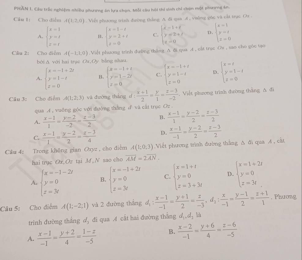PHAN I. Câu trắc nghiệm nhiều phương án lựa chọn. Mỗi câu hỏi thí sinh chỉ chọn một phương án.
Câu 1: Cho điểm A(1;2;0). Viết phương trình đường thẳng Δ đi qua A , vuông góc và cất trục Ox .
A. beginarrayl x=1 y=t z=tendarray. beginarrayl x=1-t y=2+t z=0endarray. C. beginarrayl x=1+t y=2+t z=0endarray. D. beginarrayl x=1 y=t z=0endarray.
B.
Câu 2: Cho điểm A(-1;1;0).Viết phương trình đường thẳng Δ đi qua A , cất trục Ox , sao cho góc tạo
bởi Δ với hai trục Ox,Oy bằng nhau.
A. beginarrayl x=-1+2t y=1-t z=0endarray. B. beginarrayl x=-1+t y=1-2t z=0endarray. C. beginarrayl x=-1+t y=1-t z=0endarray. D. beginarrayl x=t y=1-t z=0endarray.
Câu 3: Cho điểm A(1;2;3) và đường thẳng d :  (x+1)/2 = y/1 = (z-3)/-2 . Viết phương trình đường thằng △ di
qua A , vuông góc với đường thẳng đ và cắt trục Oz .
A.  (x-1)/1 = (y-2)/-2 = (z-3)/2 
B.  (x-1)/1 = (y-2)/2 = (z-3)/2 
C.  (x-1)/1 = (y-2)/2 = (z-3)/4 
D.  (x-1)/-1 = (y-2)/2 = (z-3)/2 
Câu 4: Trong không gian Oxyz , cho điểm A(1;0;3).Viết phương trình đường thẳng △ di qua A , cắt
hai trục Ox,Oz tại M, N sao cho overline AM=2overline AN.
A. beginarrayl x=-1-2t y=0 z=3tendarray. B. beginarrayl x=-1+2t y=0 z=3tendarray. C. beginarrayl x=1+t y=0 z=3+3tendarray. D. beginarrayl x=1+2t y=0 z=3tendarray.
Câu 5: Cho điểm A(1;-2;1) và 2 đường thẳng d_1: (x-1)/-1 = (y+1)/2 = z/-3 ,d_2: x/-1 = (y-1)/2 = (z+1)/1 . Phương
trình đường thắng d_3 đi qua A cắt hai đường thẳng d_1,d_2 là
A.  (x-1)/-1 = (y+2)/4 = (1-z)/-5 
B.  (x-2)/-1 = (y+6)/4 = (z-6)/-5 