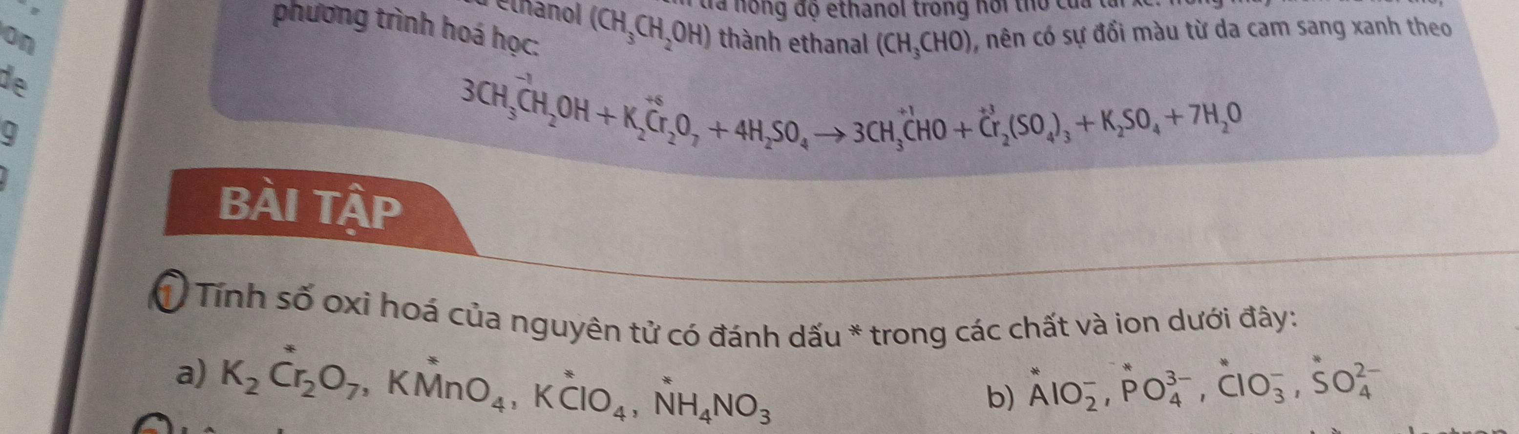 etnanol (CH_3CH_2OH) d a no ng độ ethanol trong ho t ủ 
phương trình hoá học: 
on thành ethanal (CH_3CHO) , nên có sự đổi màu từ da cam sang xanh theo 
de 
9 
3CH_3^((to))CH_2OH+K_2^(+ Cr_2)O_7+4H_2SO_4to 3CH_3^((+1)CHO+Cr_2)(SO_4)_3+K_2SO_4+7H_2O
BÀI Tập 
Ở Tính số oxi hoá của nguyên tử có đánh dấu * trong các chất và ion dưới đây: 
a) K_2Cr_2O_7, KMnO_4, Kdot CIO_4, NH_4NO_3 AlO_2^-, PO_4^(3-), ClO_3^-, SO_4^(2-)
b)