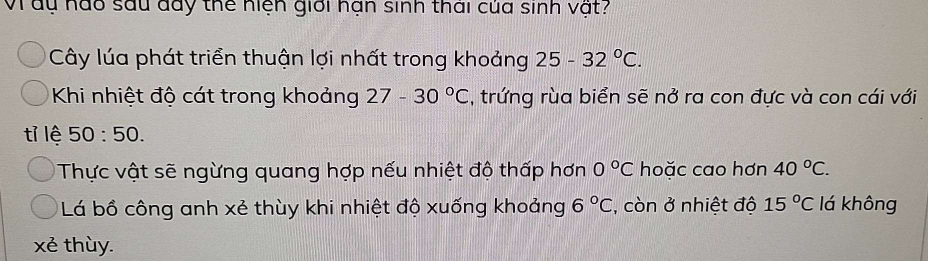 Vi du nào sau đày thể hiện giới nạn sinh thái của sinh vật? 
Cây lúa phát triển thuận lợi nhất trong khoảng 25-32°C. 
Khi nhiệt độ cát trong khoảng 27-30°C , trứng rùa biển sẽ nở ra con đực và con cái với 
tỉ lệ 50:50. 
Thực vật sẽ ngừng quang hợp nếu nhiệt độ thấp hơn 0°C hoặc cao hơn 40°C. 
Lá bồ công anh xẻ thùy khi nhiệt độ xuống khoảng 6°C , còn ở nhiệt độ 15°C lá không 
xẻ thùy.