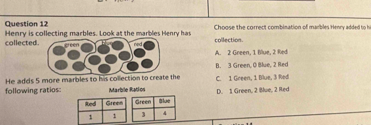 Choose the correct combination of marbles Henry added to hi
Henry is collecting marbles. Look at the marbles Henry has
collected collection.
A. 2 Green, 1 Blue, 2 Red
B. 3 Green, 0 Blue, 2 Red
He adds 5 more marbles to his collection to create the C. 1 Green, 1 Blue, 3 Red
following ratios: Marble Ratios
D. 1 Green, 2 Blue, 2 Red