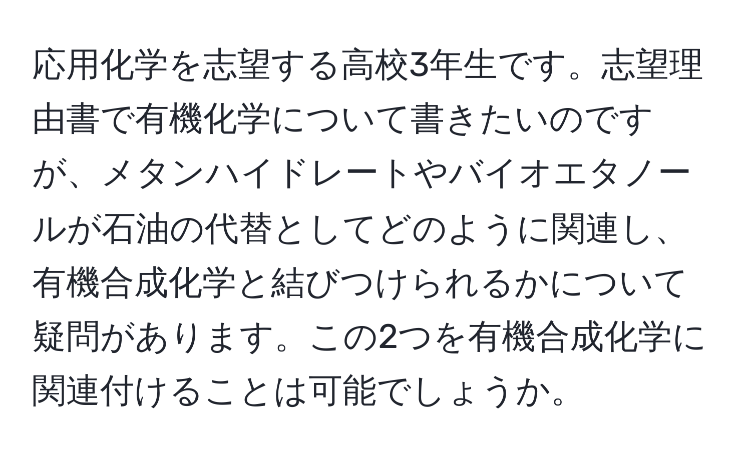 応用化学を志望する高校3年生です。志望理由書で有機化学について書きたいのですが、メタンハイドレートやバイオエタノールが石油の代替としてどのように関連し、有機合成化学と結びつけられるかについて疑問があります。この2つを有機合成化学に関連付けることは可能でしょうか。