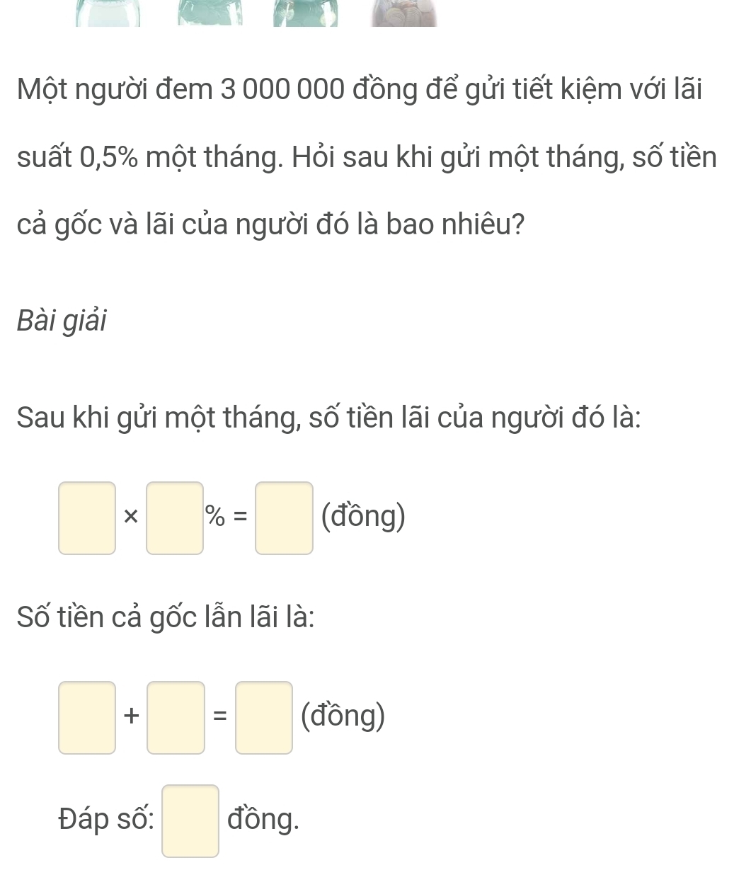 Một người đem 3 000 000 đồng để gửi tiết kiệm với lãi 
suất 0,5% một tháng. Hỏi sau khi gửi một tháng, số tiền 
cả gốc và lãi của người đó là bao nhiêu? 
Bài giải 
Sau khi gửi một tháng, số tiền lãi của người đó là:
□ * □ % =□ (đồng) 
Số tiền cả gốc lẫn lãi là:
□ +□ =□ (đồng) 
Đáp số: □ đồng.