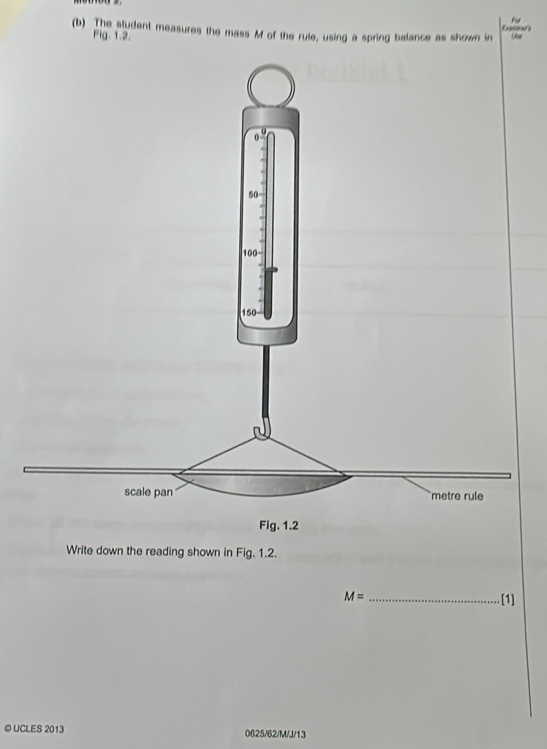 Fu 
Etenace 
(b) The student measures the mass M of the rule, using a spring balance as shown in Use 
Fig. 1.2. 
Write down the reading shown in Fig. 1.2.
M= _[1] 
© UCLES 2013 0625/62/M/J/13