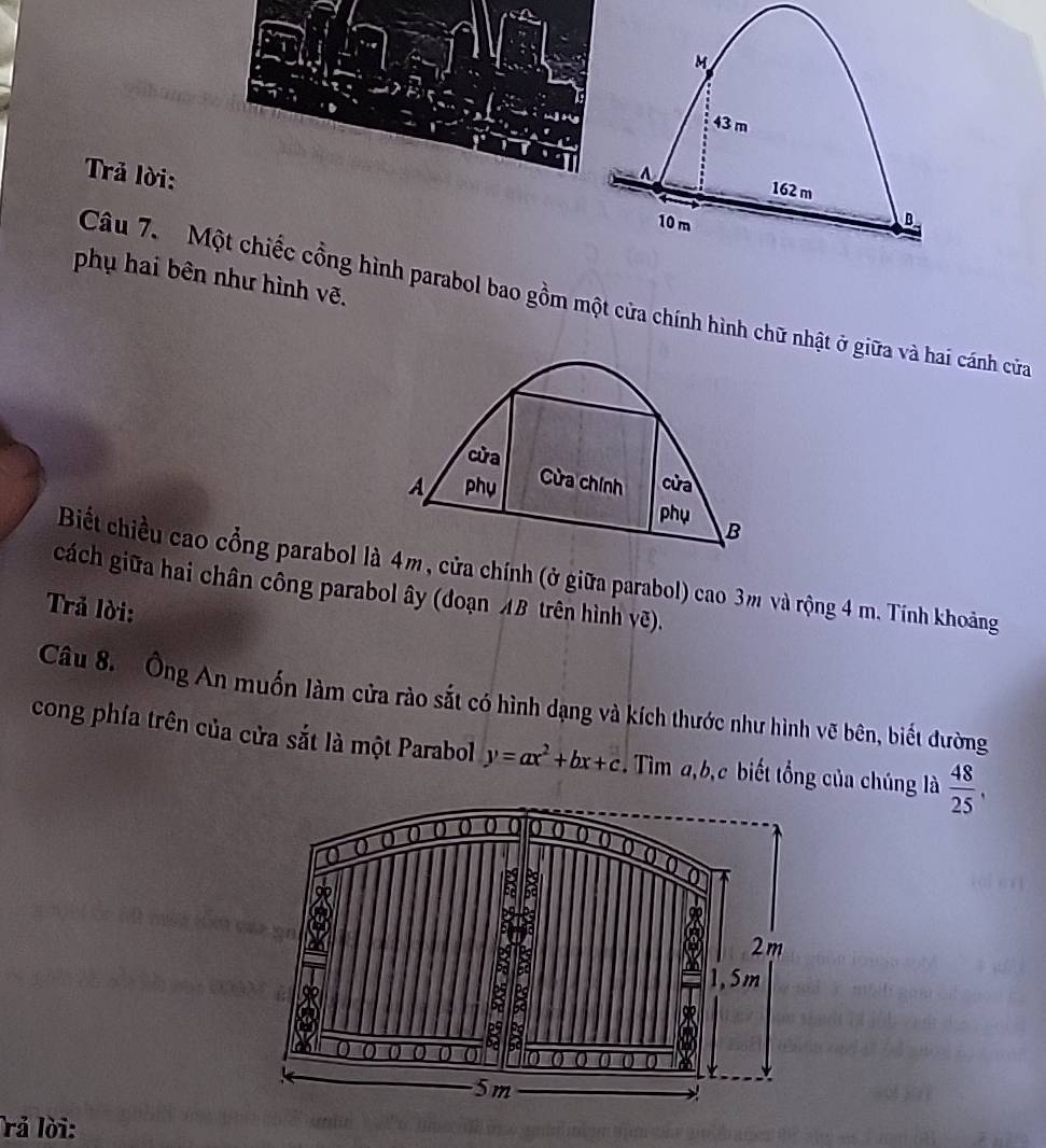 M
43 m
Trả lời: 
A 162 m
10m B
phụ hai bên như hình vẽ. 
Câu 7. Một chiếc cồng hình parabol bao gồm một cửa chính hình chữ nhật ở giữa và hai cánh cửa 
cửa 
Cửa chính 
A phụ cửa 
phụ B 
Biết chiều cao cổng parabol là 4m, cửa chính (ở giữa parabol) cao 3m và rộng 4 m. Tính khoảng 
cách giữa hai chân công parabol ây (đoạn AB trên hình vẽ). 
Trả lời: 
Câu 8. Ông An muốn làm cửa rào sắt có hình dạng và kích thước như hình vẽ bên, biết đường 
cong phía trên của cửa sắt là một Parabol y=ax^2+bx+c. Tìm a, b,c biết tổng của chúng là  48/25 , 
0 ( ( ( ( (( () () () () 
Q 
1 
a
2m
1, 5m
8 
ald 
B : 
a 101
5m
rả lời: