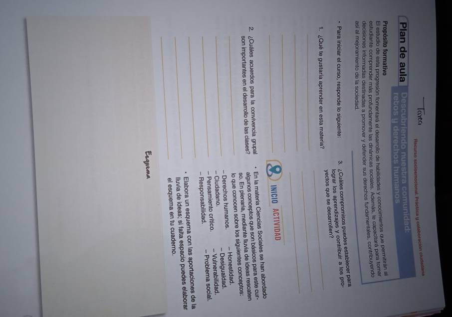 Recurso socloemocional. Práctica y colaboración ciudadana 
Plan de aula Descubriendo nuestra comunidad: 
retos y derechos humanos 
Propósito formativo 
El estudio de esta progresión fomentará el desarrollo de habilidades y conocimientos que permitirán al 
estudiante comprender más profundamente las dinámicas sociales. Además, le capacitará para tomar 
decisiones informadas destinadas a promover y defender sus derechos fundamentales, contribuyendo 
asi al mejoramiento de la sociedad. 
Para iniciar el curso, responde lo siguiente: 3. Cuáles compromisos puedes establecer para 
lograr los aprendizajes y contribuir a los pro- 
_ 
yectos que se desarrolien? 
1. ¿Qué te gustaría aprender en esta matería? 
_ 
_ 
_ 
_ 
_ 
_ 
_INICIO ACTIVIDAD 
2. ¿Cuáles acuerdos para la convivencia grupal En la materia Ciencias Sociales se han abordado 
son importantes en el desarrollo de las clases? algunos conceptos que son básicos para este cur- 
so. En plenaria, mediante Iluvia de ideas rescaten 
_lo que conocen sobre los siguientes conceptos: 
- Derechos humanos. - Honestidad. 
_- Ciudadano. -- Desigualdad. 
- Pensamiento crítico. - Vulnerabilidad 
_ 
_- Responsabilidad. - Problema social. 
Elabora un esquema con las aportaciones de la 
_lluvia de ideas; si falta espacio puedes elaborar 
_ 
el esquema en tu cuaderno. 
Esquema