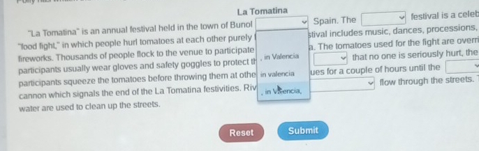 La Tomatina 
''La Tomatina'' is an annual festival held in the town of Bunol Spain. The festival is a celet 
"food fight," in which people hurl tomatoes at each other purely stival includes music, dances, processions, 
fireworks. Thousands of people flock to the venue to participate a. The tomatoes used for the fight are overr 
participants usually wear gloves and safety goggles to protect th , in Valencia that no one is seriously hurt, the 
participants squeeze the tomatoes before throwing them at othe in valencia ues for a couple of hours until the 
cannon which signals the end of the La Tomatina festivities. Riv in Viencia, flow through the streets. 
water are used to clean up the streets. 
Reset Submit