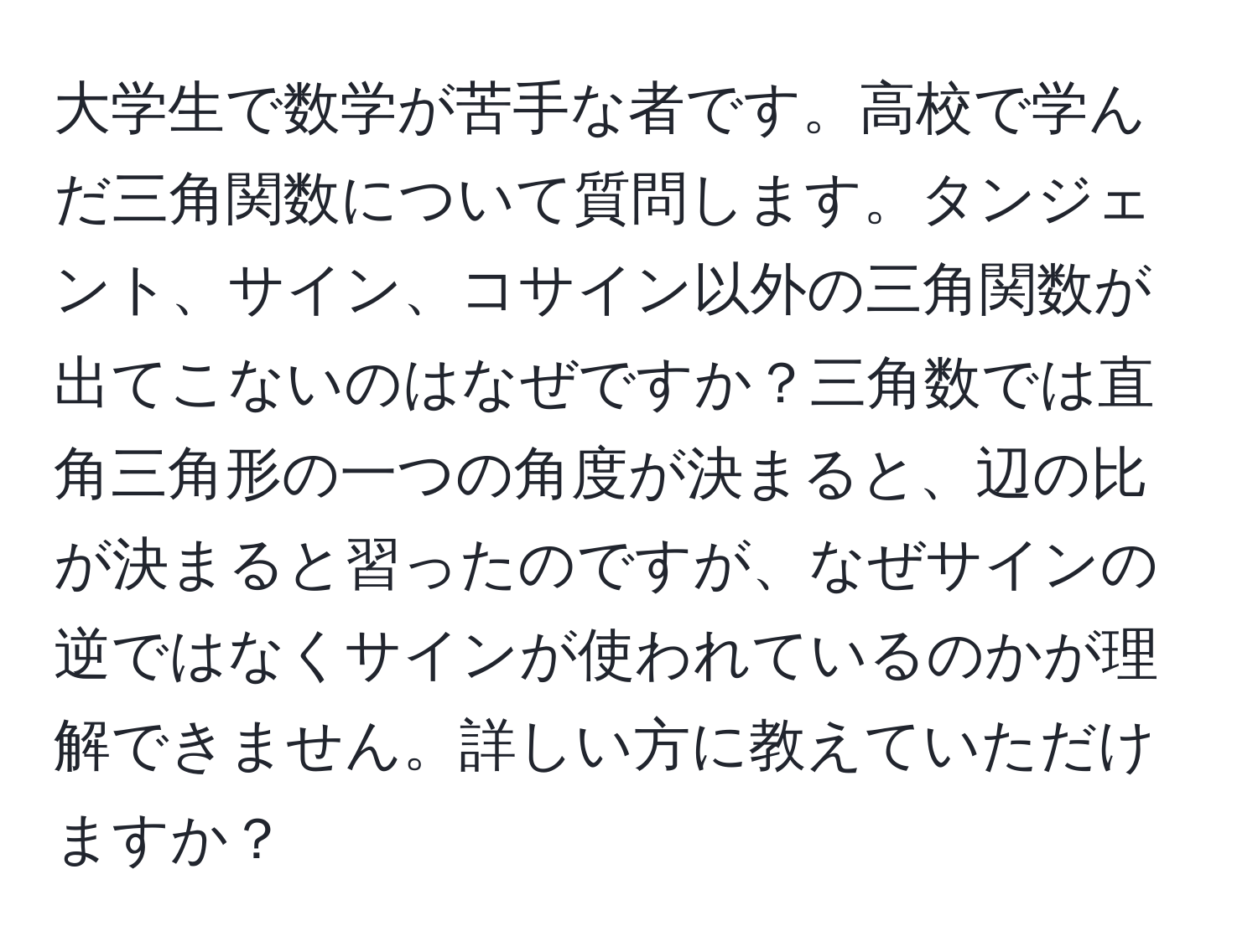 大学生で数学が苦手な者です。高校で学んだ三角関数について質問します。タンジェント、サイン、コサイン以外の三角関数が出てこないのはなぜですか？三角数では直角三角形の一つの角度が決まると、辺の比が決まると習ったのですが、なぜサインの逆ではなくサインが使われているのかが理解できません。詳しい方に教えていただけますか？